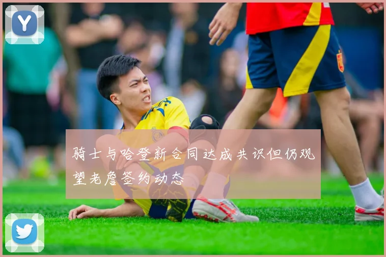 骑士与哈登新合同达成共识但仍观望老詹签约动态