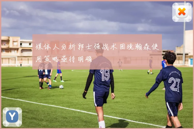 媒体人分析郭士强战术困境瀚森使用策略亟待明确