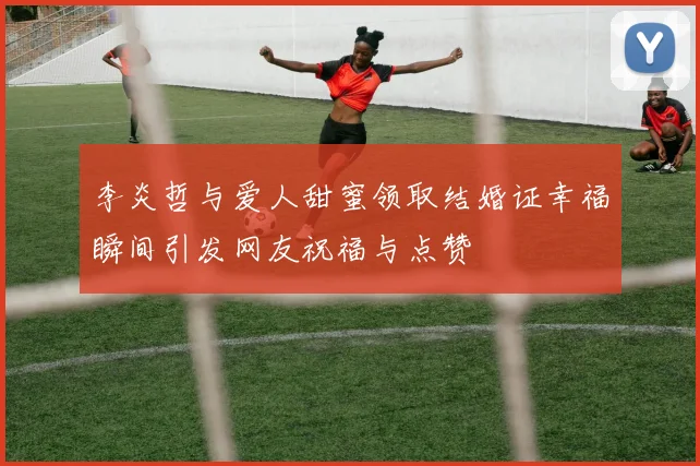 李炎哲与爱人甜蜜领取结婚证幸福瞬间引发网友祝福与点赞