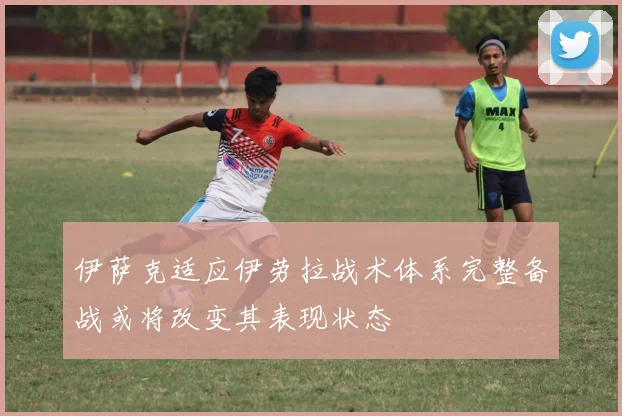 伊萨克适应伊劳拉战术体系完整备战或将改变其表现状态