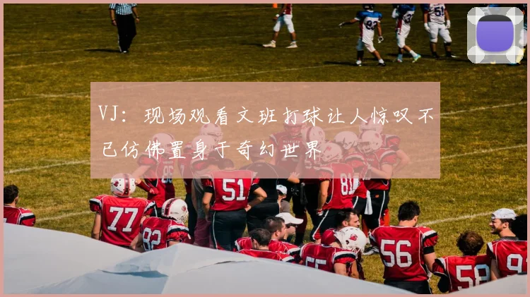 VJ：现场观看文班打球让人惊叹不已仿佛置身于奇幻世界