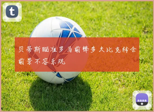 贝蒂斯瞄准罗马前锋多夫比克转会前景不容乐观