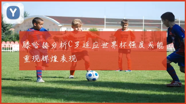 滕哈赫分析C罗适应世界杯强度或能重现辉煌表现