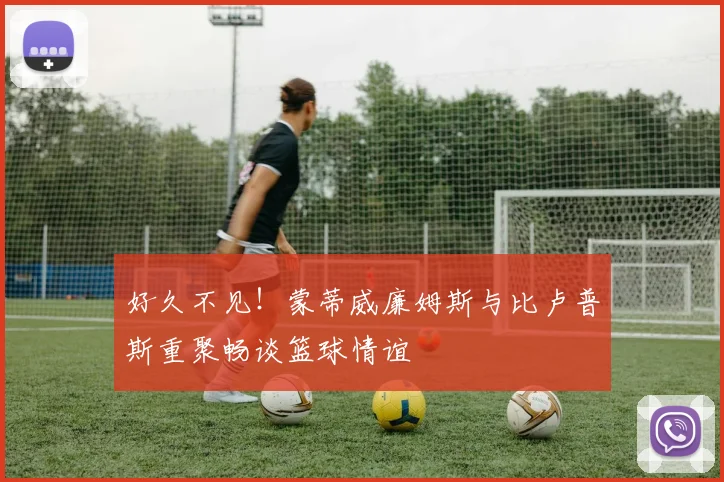 好久不见！蒙蒂威廉姆斯与比卢普斯重聚畅谈篮球情谊
