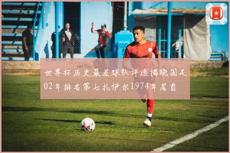 世界杯历史最差球队评选揭晓国足02年排名第七扎伊尔1974年居首