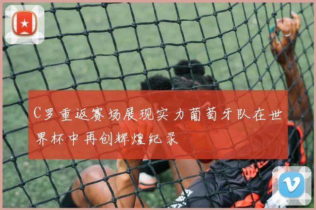 C罗重返赛场展现实力葡萄牙队在世界杯中再创辉煌纪录