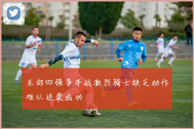 东部四强争夺战激烈骑士缺乏动作难以逆袭成功