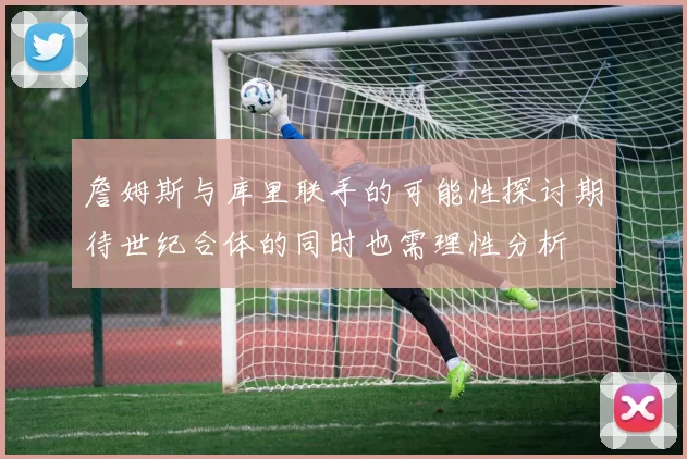 詹姆斯与库里联手的可能性探讨期待世纪合体的同时也需理性分析