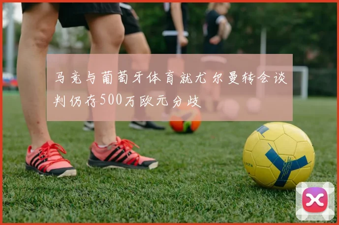 马竞与葡萄牙体育就尤尔曼转会谈判仍存500万欧元分歧