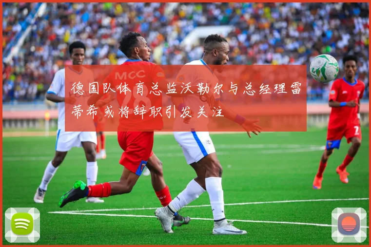 德国队体育总监沃勒尔与总经理雷蒂希或将辞职引发关注